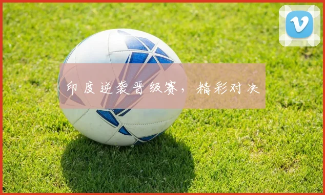 印度逆袭晋级赛，精彩对决